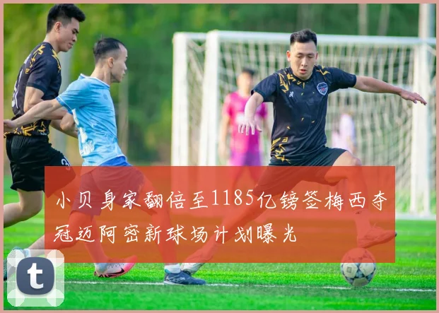 小贝身家翻倍至1185亿镑签梅西夺冠迈阿密新球场计划曝光