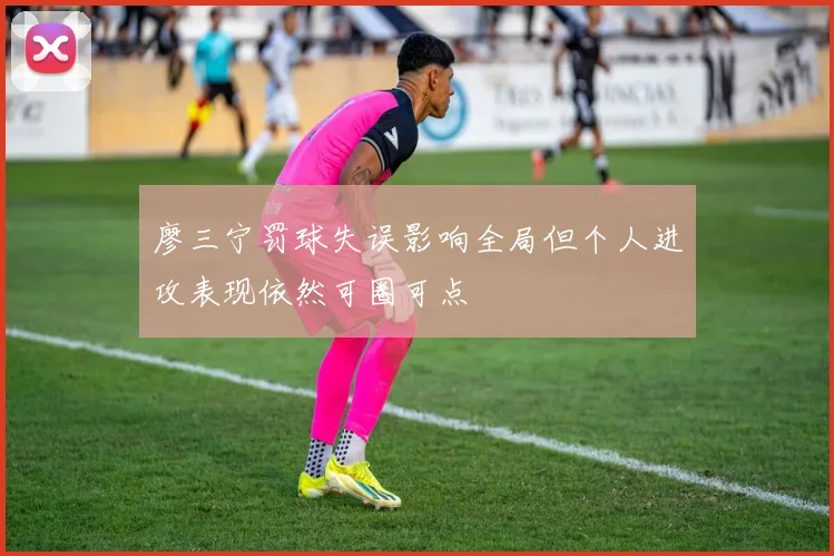 廖三宁罚球失误影响全局但个人进攻表现依然可圈可点