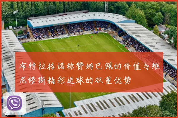 布特拉格诺称赞姆巴佩的价值与维尼修斯精彩进球的双重优势