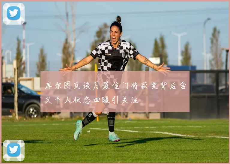 库尔图瓦谈月最佳门将获奖背后含义个人状态回暖引关注