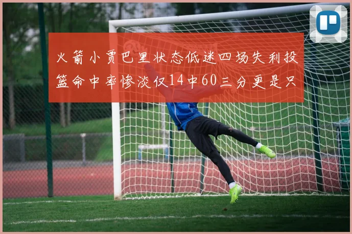 火箭小贾巴里状态低迷四场失利投篮命中率惨淡仅14中60三分更是只有2中27