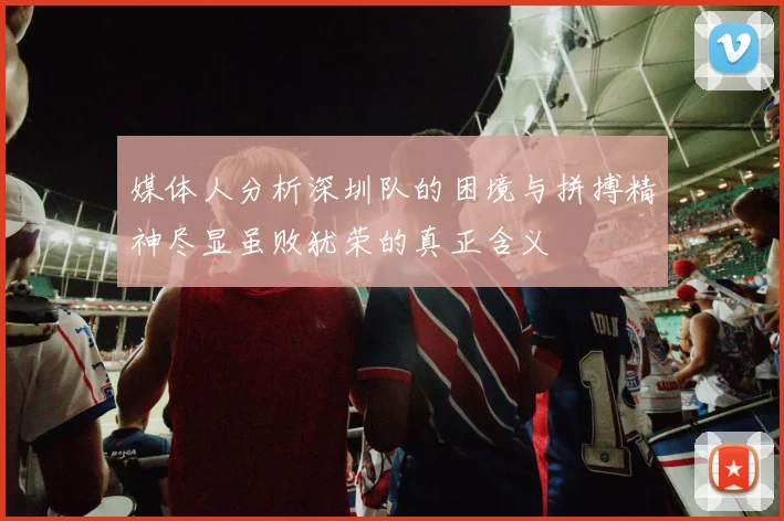 媒体人分析深圳队的困境与拼搏精神尽显虽败犹荣的真正含义