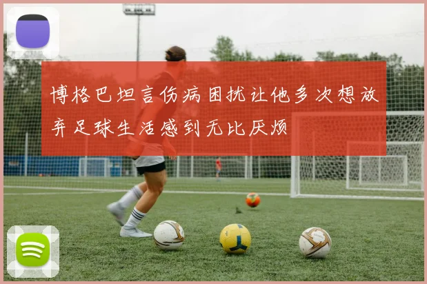 博格巴坦言伤病困扰让他多次想放弃足球生活感到无比厌烦