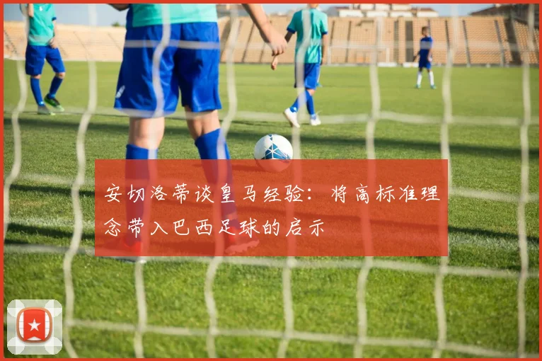 安切洛蒂谈皇马经验：将高标准理念带入巴西足球的启示