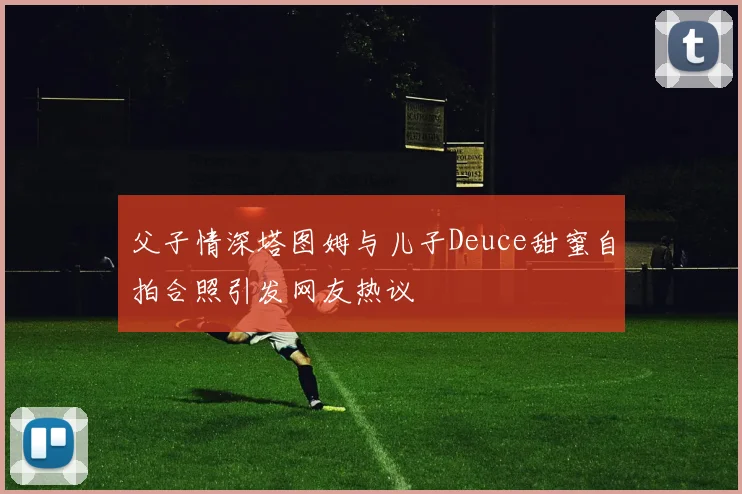 父子情深塔图姆与儿子Deuce甜蜜自拍合照引发网友热议