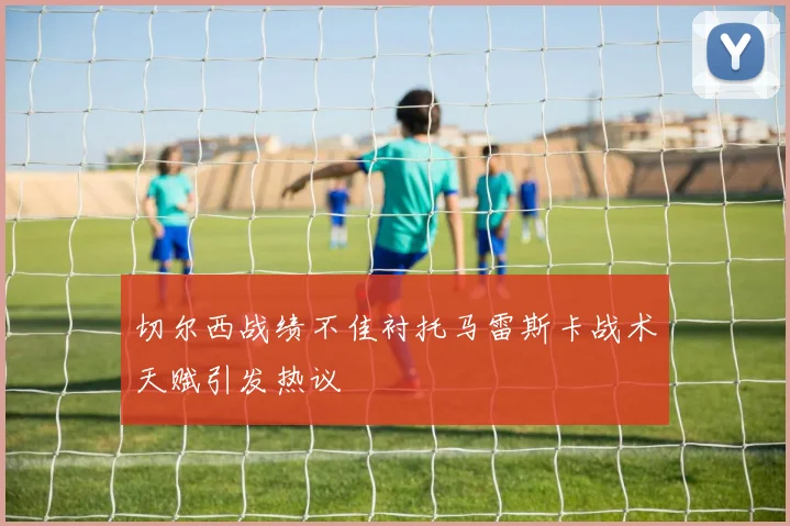 切尔西战绩不佳衬托马雷斯卡战术天赋引发热议