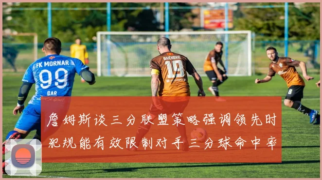詹姆斯谈三分联盟策略强调领先时犯规能有效限制对手三分球命中率