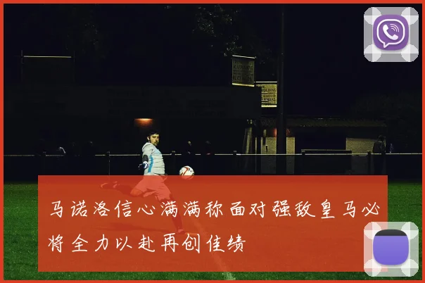 马诺洛信心满满称面对强敌皇马必将全力以赴再创佳绩