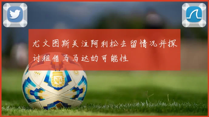尤文图斯关注阿利松去留情况并探讨租借马马达的可能性