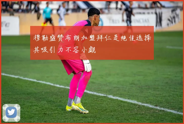穆勒盛赞布朗加盟拜仁是绝佳选择其吸引力不容小觑