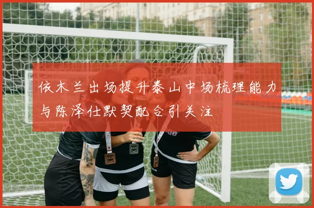 依木兰出场提升泰山中场梳理能力与陈泽仕默契配合引关注