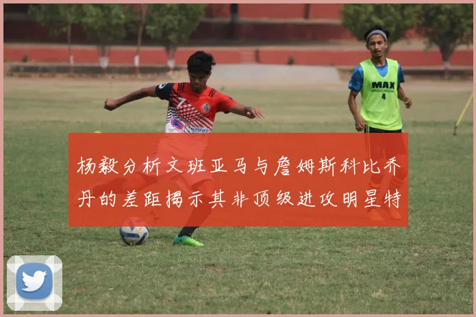 杨毅分析文班亚马与詹姆斯科比乔丹的差距揭示其非顶级进攻明星特质