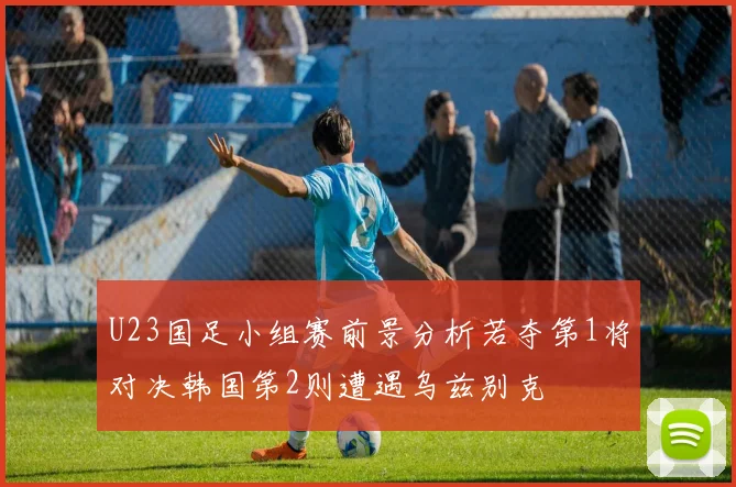 U23国足小组赛前景分析若夺第1将对决韩国第2则遭遇乌兹别克