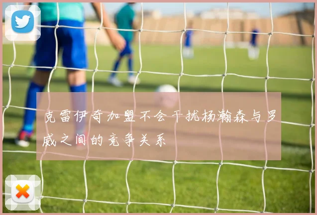 克雷伊奇加盟不会干扰杨瀚森与罗威之间的竞争关系