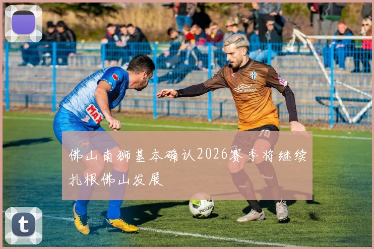 佛山南狮基本确认2026赛季将继续扎根佛山发展