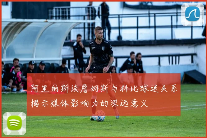 阿里纳斯谈詹姆斯与科比球迷关系揭示媒体影响力的深远意义