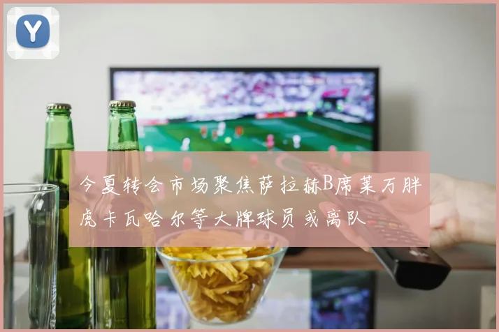 今夏转会市场聚焦萨拉赫B席莱万胖虎卡瓦哈尔等大牌球员或离队