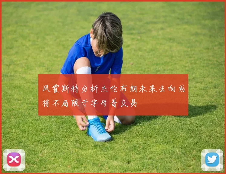 风霍斯特分析杰伦布朗未来去向或将不局限于字母哥交易