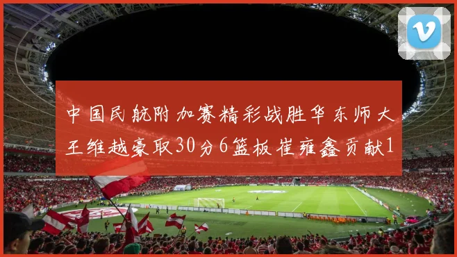 中国民航附加赛精彩战胜华东师大王维越豪取30分6篮板崔雍鑫贡献12分13篮板15助攻